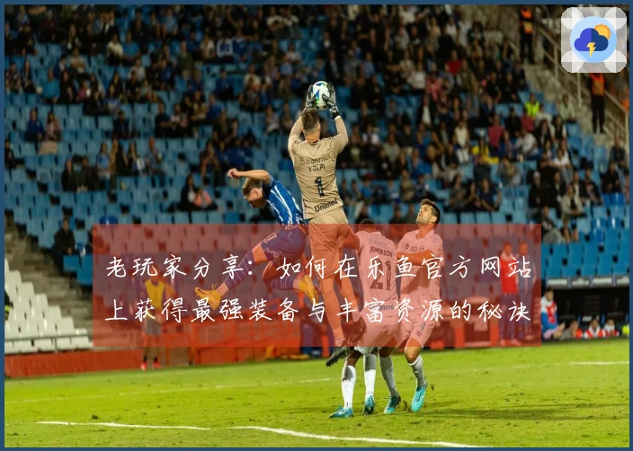 老玩家分享：如何在乐鱼官方网站上获得最强装备与丰富资源的秘诀