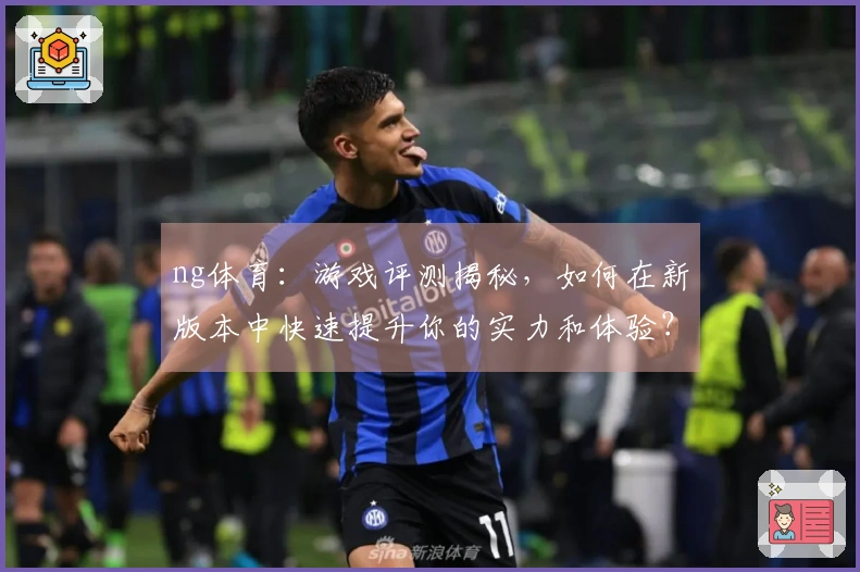 ng体育：游戏评测揭秘，如何在新版本中快速提升你的实力和体验？