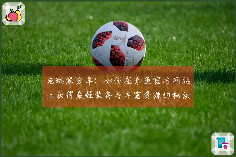 老玩家分享：如何在乐鱼官方网站上获得最强装备与丰富资源的秘诀