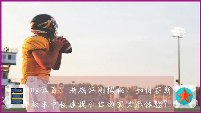 ng体育：游戏评测揭秘，如何在新版本中快速提升你的实力和体验？